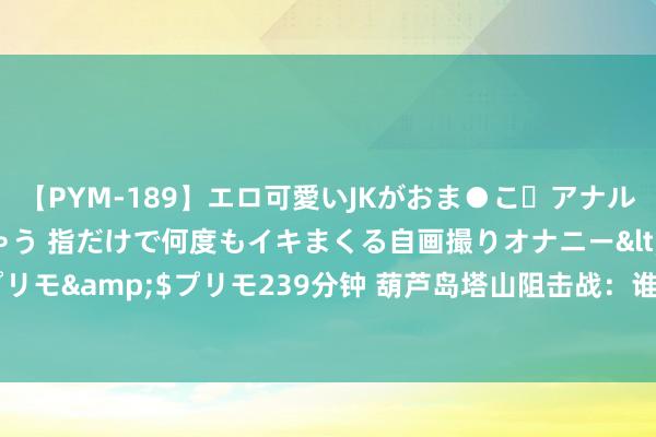 【PYM-189】エロ可愛いJKがおま●こ・アナルをいっぱい見せちゃう 指だけで何度もイキまくる自画撮りオナニー</a>2016-04-18プリモ&$プリモ239分钟 葫芦岛塔山阻击战：谁在背后左右一样权？5路司令官互不谨守