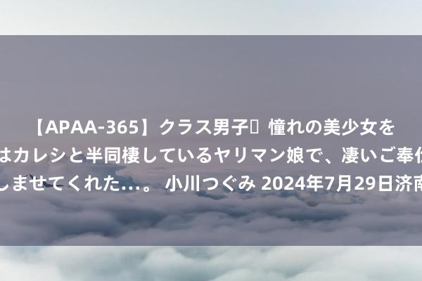 【APAA-365】クラス男子・憧れの美少女をラブホに連れ込むと、実はカレシと半同棲しているヤリマン娘で、凄いご奉仕セックスを愉しませてくれた…。 小川つぐみ 2024年7月29日济南堤口果品批发发展有限攀扯公司价钱行情