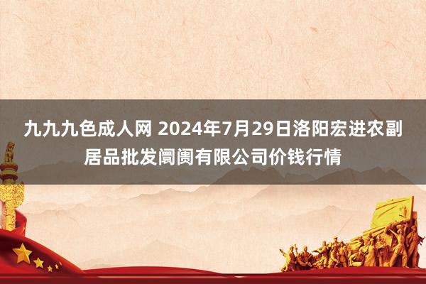 九九九色成人网 2024年7月29日洛阳宏进农副居品批发阛阓有限公司价钱行情