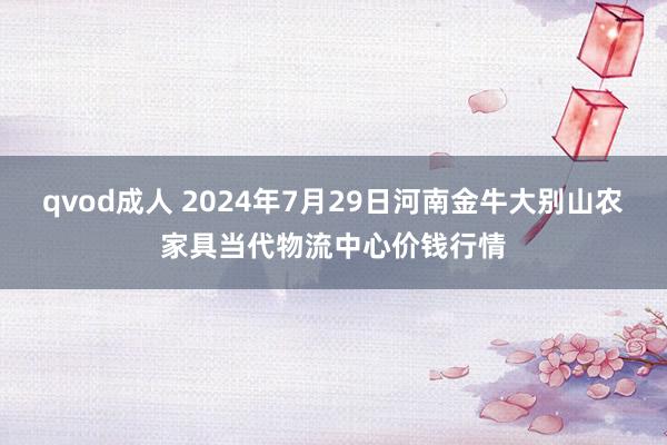 qvod成人 2024年7月29日河南金牛大别山农家具当代物流中心价钱行情