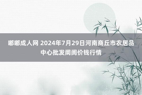 嘟嘟成人网 2024年7月29日河南商丘市农居品中心批发阛阓价钱行情