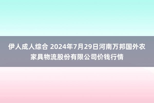 伊人成人综合 2024年7月29日河南万邦国外农家具物流股份有限公司价钱行情