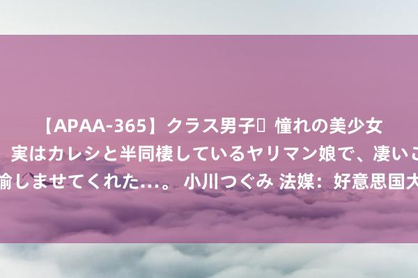 【APAA-365】クラス男子・憧れの美少女をラブホに連れ込むと、実はカレシと半同棲しているヤリマン娘で、凄いご奉仕セックスを愉しませてくれた…。 小川つぐみ 法媒：好意思国大选参加百日倒计时，两大阵营依然势均力敌