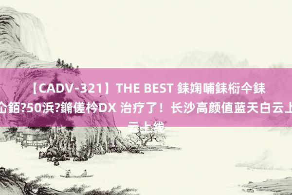 【CADV-321】THE BEST 銇婅哺銇椼仐銇俱仚銆?50浜?鏅傞枔DX 治疗了！长沙高颜值蓝天白云上线