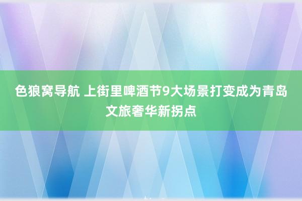 色狼窝导航 上街里啤酒节9大场景打变成为青岛文旅奢华新拐点