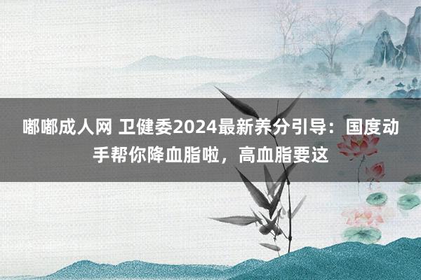 嘟嘟成人网 卫健委2024最新养分引导：国度动手帮你降血脂啦，高血脂要这