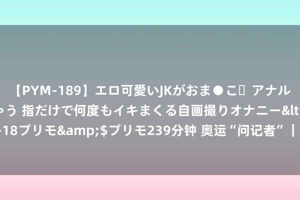 【PYM-189】エロ可愛いJKがおま●こ・アナルをいっぱい見せちゃう 指だけで何度もイキまくる自画撮りオナニー</a>2016-04-18プリモ&$プリモ239分钟 奥运“问记者”｜授奖时给明白员发的伴手礼是什么？