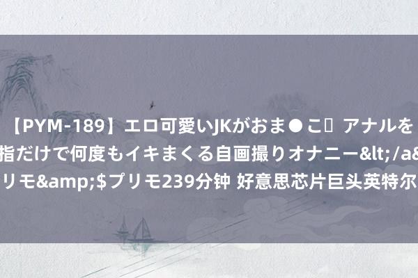 【PYM-189】エロ可愛いJKがおま●こ・アナルをいっぱい見せちゃう 指だけで何度もイキまくる自画撮りオナニー</a>2016-04-18プリモ&$プリモ239分钟 好意思芯片巨头英特尔裁人逾1.5万东说念主 股价暴跌20%