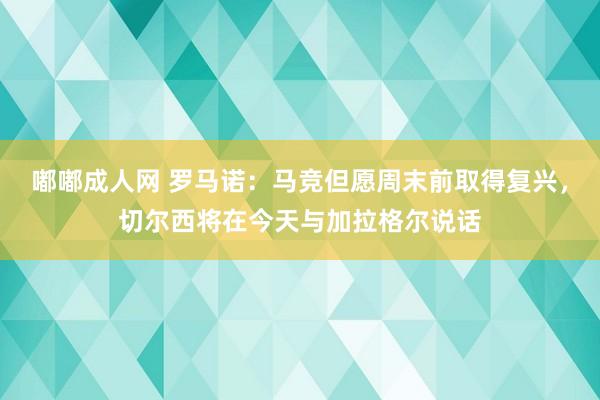 嘟嘟成人网 罗马诺：马竞但愿周末前取得复兴，切尔西将在今天与加拉格尔说话