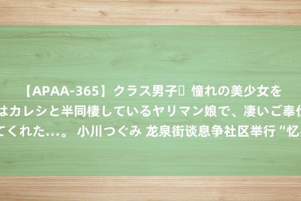 【APAA-365】クラス男子・憧れの美少女をラブホに連れ込むと、実はカレシと半同棲しているヤリマン娘で、凄いご奉仕セックスを愉しませてくれた…。 小川つぐみ 龙泉街谈息争社区举行“忆岁月峥嵘 作念薪火传东谈主”庆“八一”主题举止