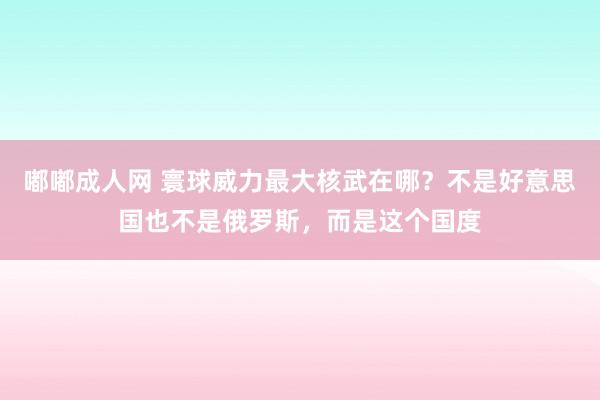 嘟嘟成人网 寰球威力最大核武在哪？不是好意思国也不是俄罗斯，而是这个国度