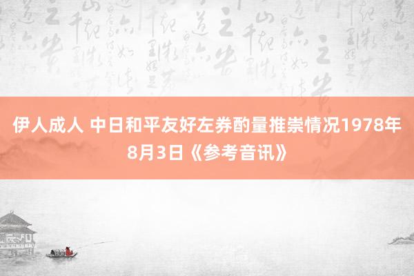 伊人成人 中日和平友好左券酌量推崇情况1978年8月3日《参考音讯》