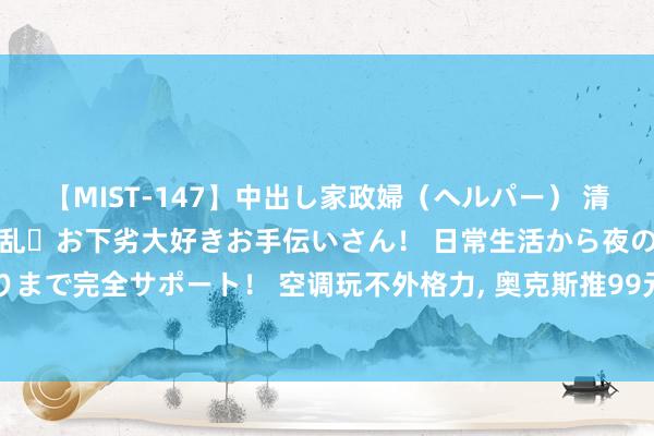 【MIST-147】中出し家政婦（ヘルパー） 清楚で美人な出張家政婦は淫乱・お下劣大好きお手伝いさん！ 日常生活から夜の性活で子作りまで完全サポート！ 空调玩不外格力， 奥克斯推99元高配水杯“避其矛头”， 富光要头疼了