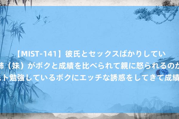 【MIST-141】彼氏とセックスばかりしていて、いつも赤点取ってる姉（妹）がボクと成績を比べられて親に怒られるのが嫌になった結果…テスト勉強しているボクにエッチな誘惑をしてきて成績を下げさせようとする。 若是装修能重来， 一定要坚捏“4装4不装”， 不是瞎掰， 是资历资历