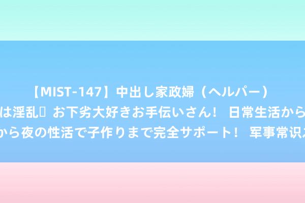 【MIST-147】中出し家政婦（ヘルパー） 清楚で美人な出張家政婦は淫乱・お下劣大好きお手伝いさん！ 日常生活から夜の性活で子作りまで完全サポート！ 军事常识之进击往复中的步兵班