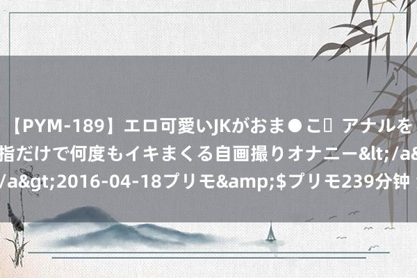 【PYM-189】エロ可愛いJKがおま●こ・アナルをいっぱい見せちゃう 指だけで何度もイキまくる自画撮りオナニー</a>2016-04-18プリモ&$プリモ239分钟 海外原油走低