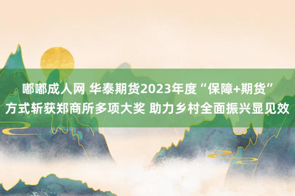 嘟嘟成人网 华泰期货2023年度“保障+期货”方式斩获郑商所多项大奖 助力乡村全面振兴显见效