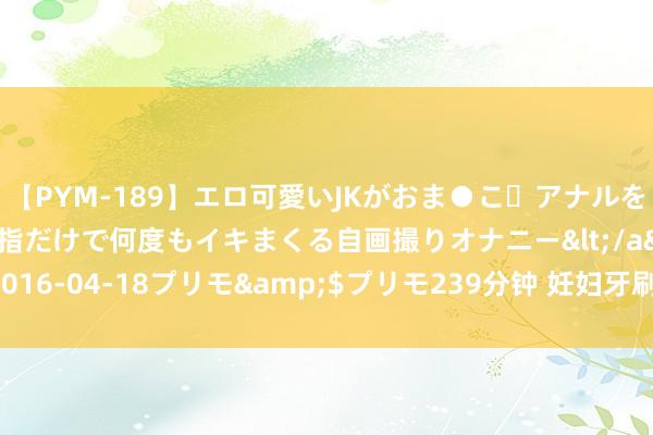 【PYM-189】エロ可愛いJKがおま●こ・アナルをいっぱい見せちゃう 指だけで何度もイキまくる自画撮りオナニー</a>2016-04-18プリモ&$プリモ239分钟 妊妇牙刷柔嫩好用？滥竽充数！