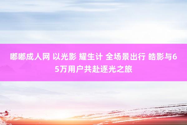 嘟嘟成人网 以光影 耀生计 全场景出行 皓影与65万用户共赴逐光之旅