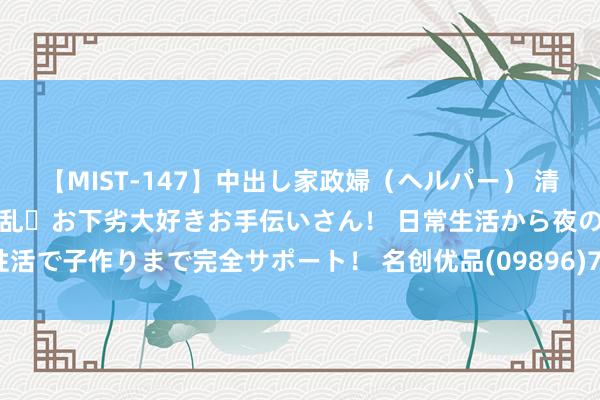 【MIST-147】中出し家政婦（ヘルパー） 清楚で美人な出張家政婦は淫乱・お下劣大好きお手伝いさん！ 日常生活から夜の性活で子作りまで完全サポート！ 名创优品(09896)7月5日回购约3.88万股股份