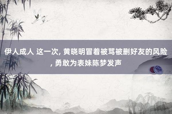 伊人成人 这一次， 黄晓明冒着被骂被删好友的风险， 勇敢为表妹陈梦发声