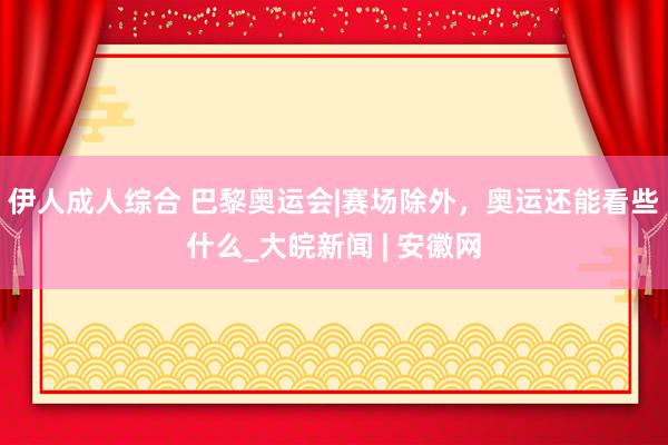 伊人成人综合 巴黎奥运会|赛场除外，奥运还能看些什么_大皖新闻 | 安徽网