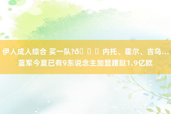 伊人成人综合 买一队??内托、霍尔、吉乌...蓝军今夏已有9东说念主加盟蹧跶1.9亿欧