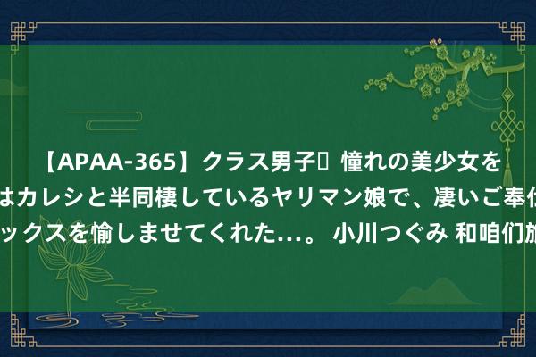 【APAA-365】クラス男子・憧れの美少女をラブホに連れ込むと、実はカレシと半同棲しているヤリマン娘で、凄いご奉仕セックスを愉しませてくれた…。 小川つぐみ 和咱们旅行的孩子，最大的皆19岁啦！