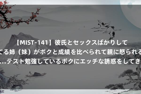 【MIST-141】彼氏とセックスばかりしていて、いつも赤点取ってる姉（妹）がボクと成績を比べられて親に怒られるのが嫌になった結果…テスト勉強しているボクにエッチな誘惑をしてきて成績を下げさせようとする。 上素贴山刷新了清迈旅行的欣忭值！合适孩子