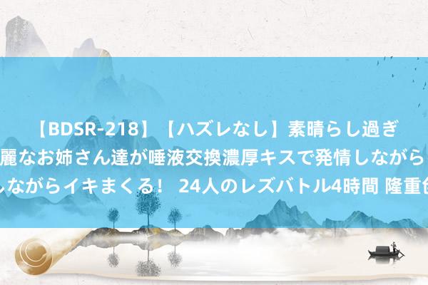 【BDSR-218】【ハズレなし】素晴らし過ぎる美女レズ。 ガチで綺麗なお姉さん達が唾液交換濃厚キスで発情しながらイキまくる！ 24人のレズバトル4時間 隆重创业带作为事成效