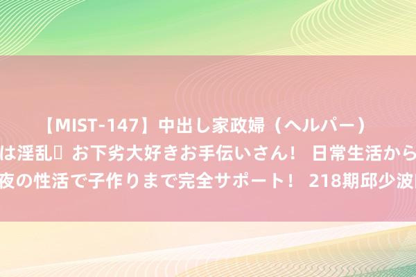 【MIST-147】中出し家政婦（ヘルパー） 清楚で美人な出張家政婦は淫乱・お下劣大好きお手伝いさん！ 日常生活から夜の性活で子作りまで完全サポート！ 218期邱少波幽闲8预测奖号：杀号参考