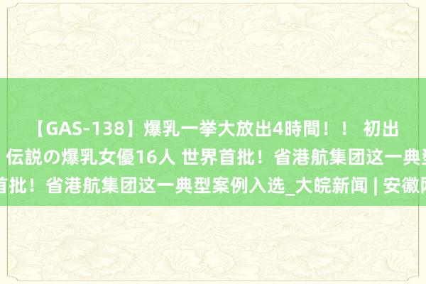 【GAS-138】爆乳一挙大放出4時間！！ 初出し！すべて撮り下ろし 伝説の爆乳女優16人 世界首批！省港航集团这一典型案例入选_大皖新闻 | 安徽网