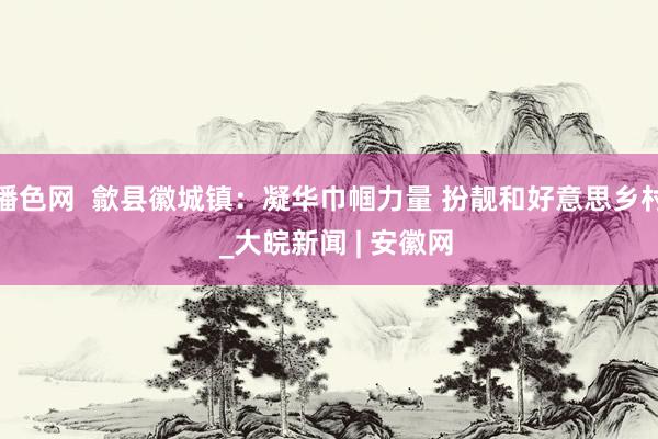 播色网  歙县徽城镇：凝华巾帼力量 扮靓和好意思乡村  _大皖新闻 | 安徽网