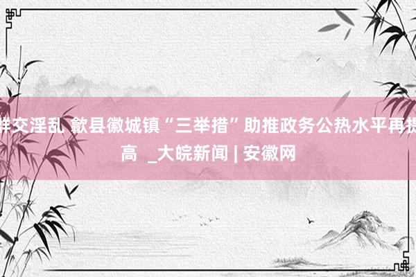 群交淫乱 歙县徽城镇“三举措”助推政务公热水平再提高  _大皖新闻 | 安徽网