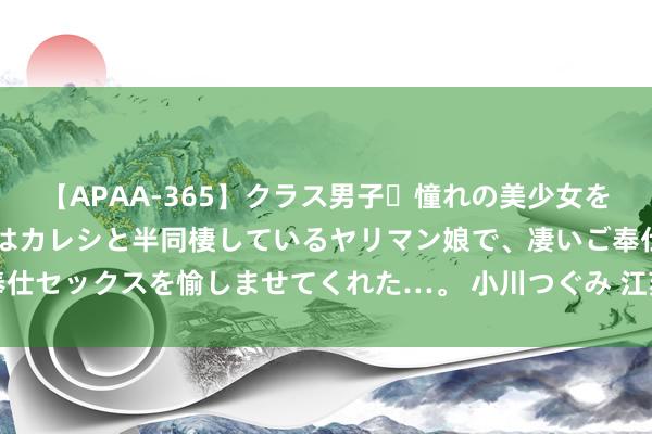 【APAA-365】クラス男子・憧れの美少女をラブホに連れ込むと、実はカレシと半同棲しているヤリマン娘で、凄いご奉仕セックスを愉しませてくれた…。 小川つぐみ 江苏富豪救了山东饮料一哥