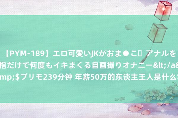 【PYM-189】エロ可愛いJKがおま●こ・アナルをいっぱい見せちゃう 指だけで何度もイキまくる自画撮りオナニー</a>2016-04-18プリモ&$プリモ239分钟 年薪50万的东谈主王人是什么学历? 看到谜底家长千里默了， 推行或很狞恶