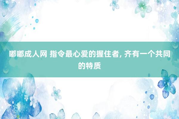 嘟嘟成人网 指令最心爱的握住者， 齐有一个共同的特质