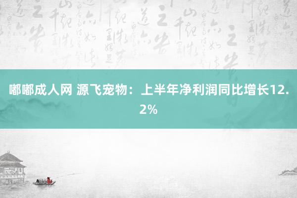 嘟嘟成人网 源飞宠物：上半年净利润同比增长12.2%