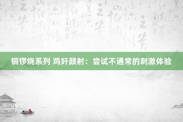 铜锣烧系列 鸡奸颜射：尝试不通常的刺激体验