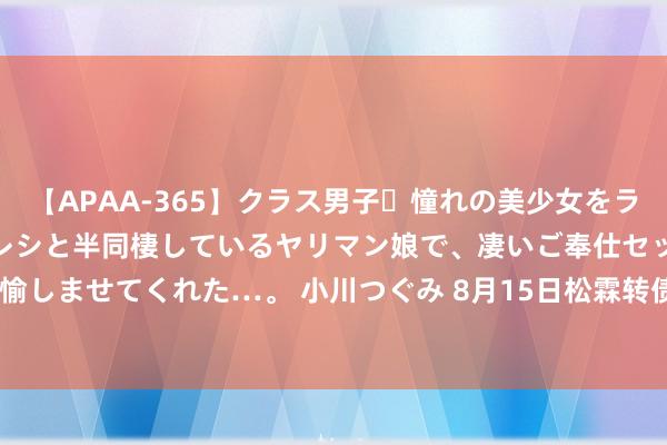 【APAA-365】クラス男子・憧れの美少女をラブホに連れ込むと、実はカレシと半同棲しているヤリマン娘で、凄いご奉仕セックスを愉しませてくれた…。 小川つぐみ 8月15日松霖转债下降0.61%，转股溢价率11.75%