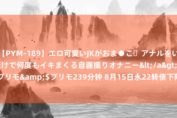 【PYM-189】エロ可愛いJKがおま●こ・アナルをいっぱい見せちゃう 指だけで何度もイキまくる自画撮りオナニー</a>2016-04-18プリモ&$プリモ239分钟 8月15日永22转债下降0.24%，转股溢价率87.97%