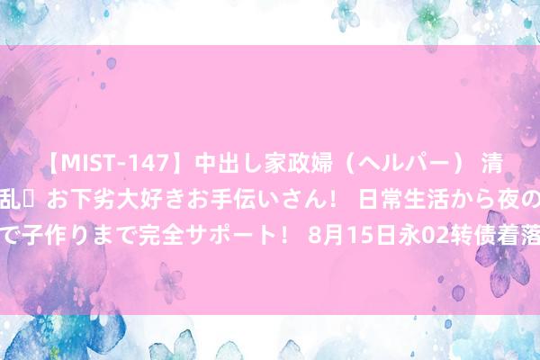 【MIST-147】中出し家政婦（ヘルパー） 清楚で美人な出張家政婦は淫乱・お下劣大好きお手伝いさん！ 日常生活から夜の性活で子作りまで完全サポート！ 8月15日永02转债着落0.14%，转股溢价率108.37%