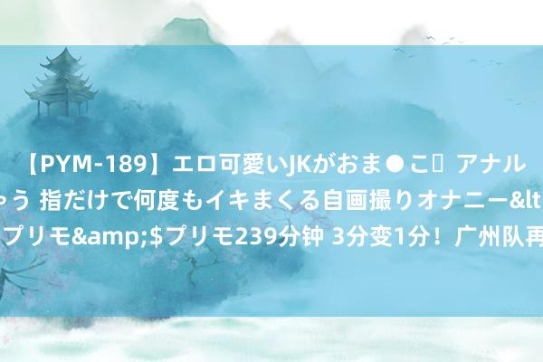 【PYM-189】エロ可愛いJKがおま●こ・アナルをいっぱい見せちゃう 指だけで何度もイキまくる自画撮りオナニー</a>2016-04-18プリモ&$プリモ239分钟 3分变1分！广州队再遭误判：差点完成“复仇”中甲领头羊