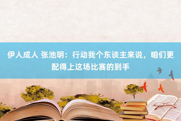 伊人成人 张池明：行动我个东谈主来说，咱们更配得上这场比赛的到手