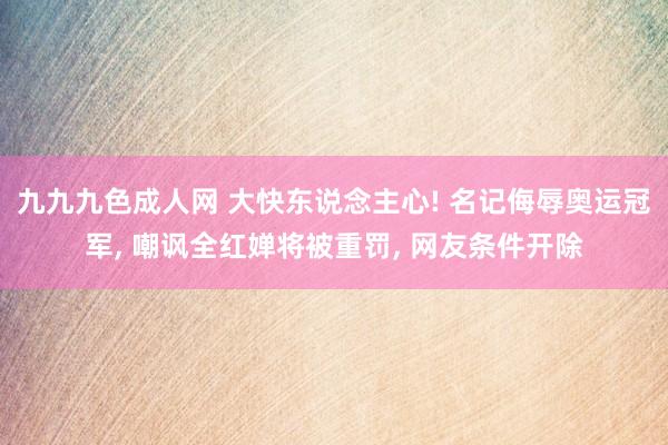 九九九色成人网 大快东说念主心! 名记侮辱奥运冠军， 嘲讽全红婵将被重罚， 网友条件开除