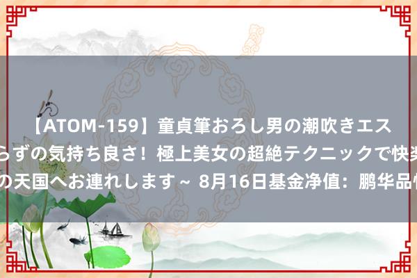 【ATOM-159】童貞筆おろし男の潮吹きエステ～射精を超える天井知らずの気持ち良さ！極上美女の超絶テクニックで快楽の天国へお連れします～ 8月16日基金净值：鹏华品性精选搀杂A最新净值0.546