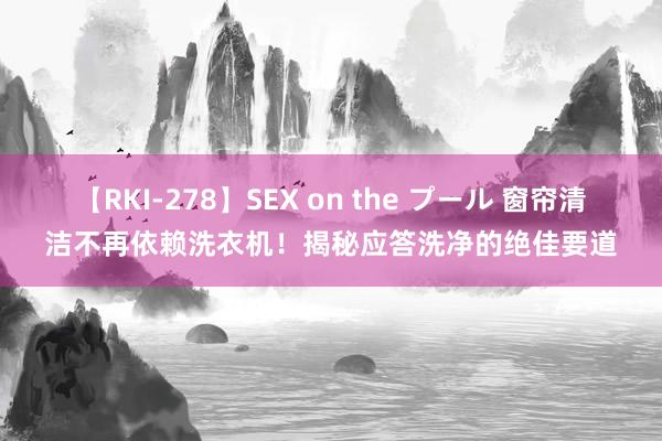 【RKI-278】SEX on the プール 窗帘清洁不再依赖洗衣机！揭秘应答洗净的绝佳要道