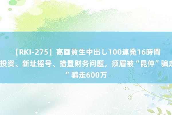 【RKI-275】高画質生中出し100連発16時間 奶茶店投资、新址摇号、措置财务问题，须眉被“昆仲”骗走600万