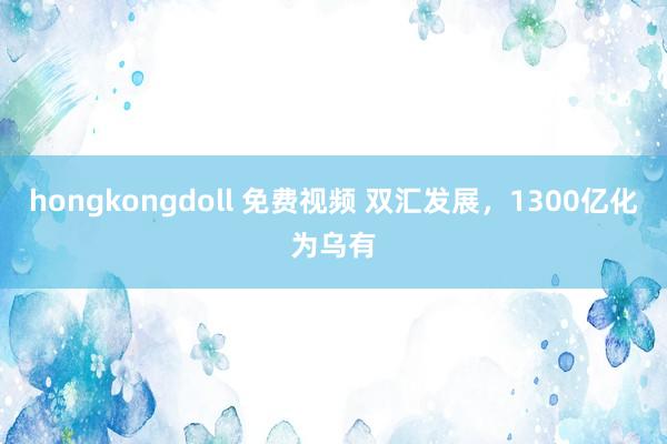 hongkongdoll 免费视频 双汇发展，1300亿化为乌有