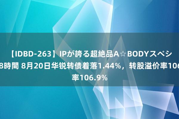 【IDBD-263】IPが誇る超絶品A☆BODYスペシャル8時間 8月20日华锐转债着落1.44%，转股溢价率106.9%